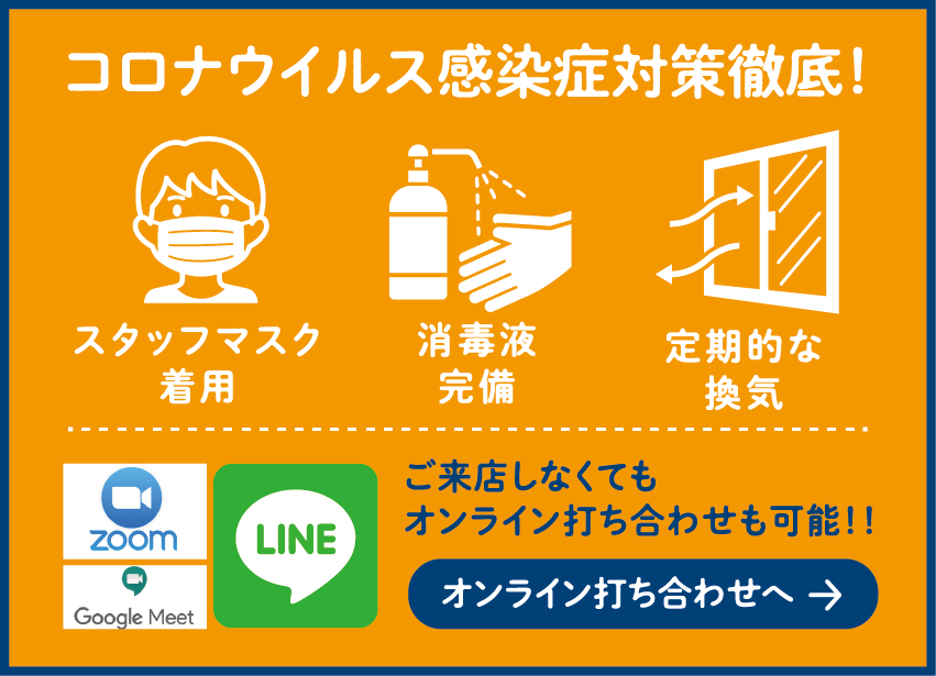 コロナウイルス感染症対策徹底! スタッフマスク着用 消毒液完備 定期的な換気 ご来店しなくてもオンライン打ち合わせも可能!! オンライン打ち合わせへ →