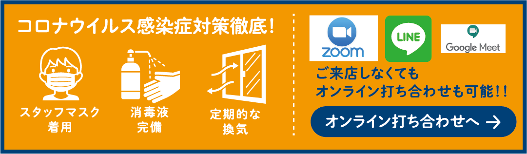 コロナウイルス感染症対策徹底! スタッフマスク着用 消毒液完備 定期的な換気 ご来店しなくてもオンライン打ち合わせも可能!! オンライン打ち合わせへ →