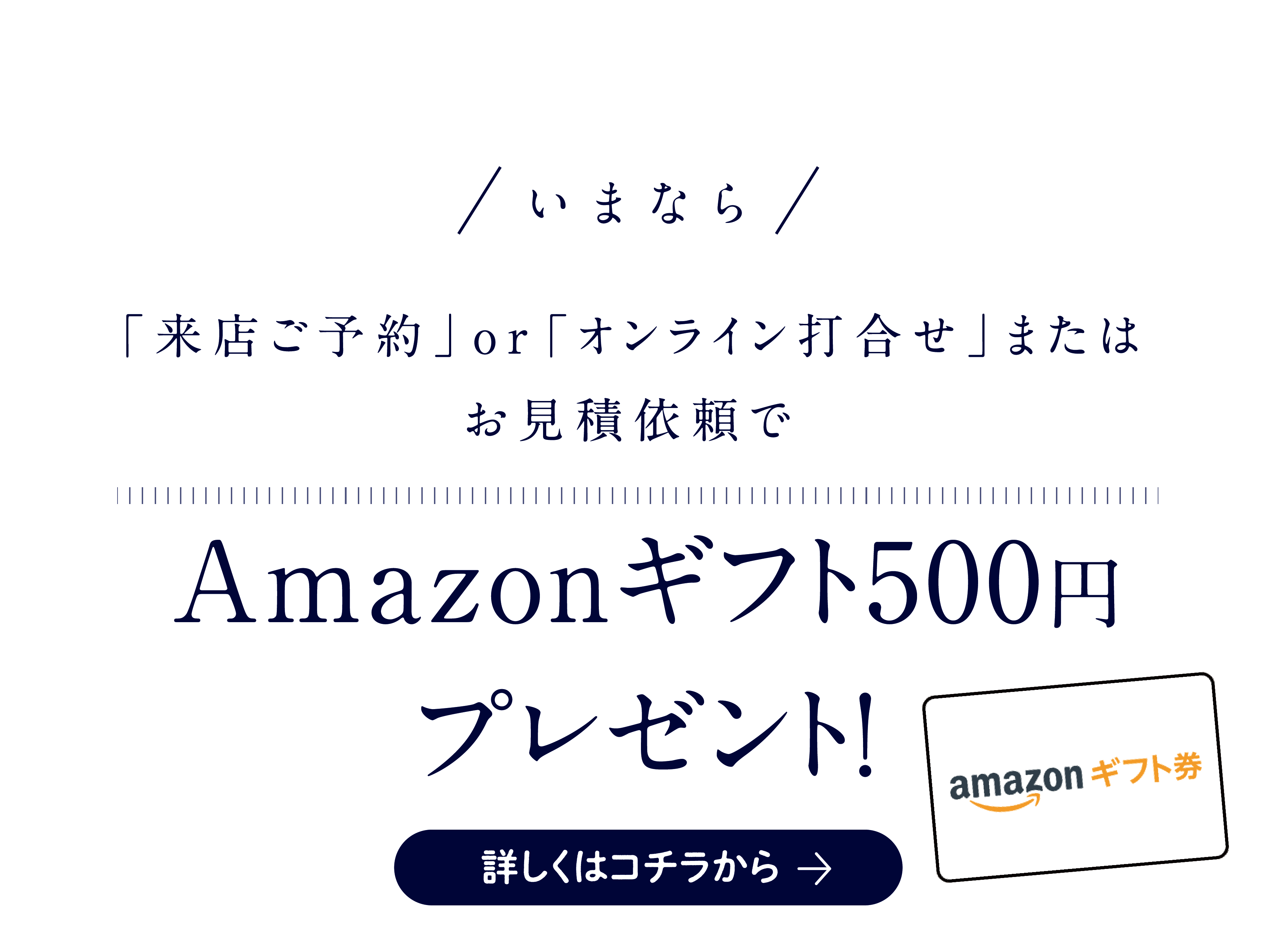 いまなら「来店ご予約」or「オンライン打合せ」またはお見積依頼でAmazonギフト500円プレゼント!詳しくはコチラから→